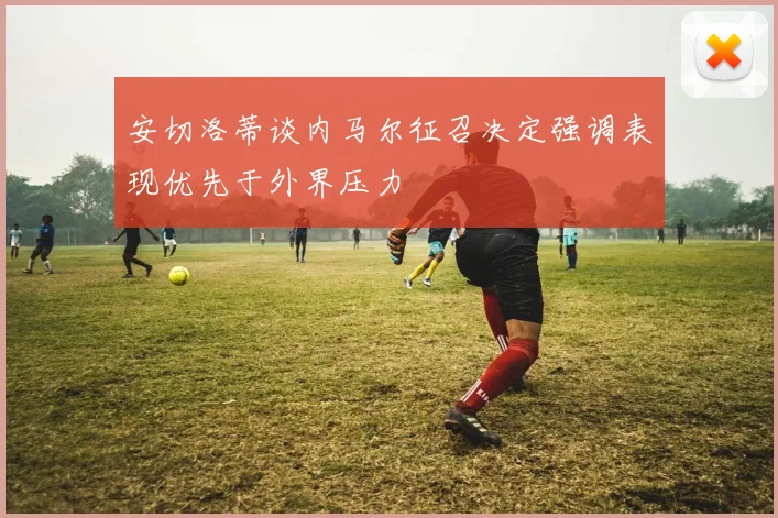 安切洛蒂谈内马尔征召决定强调表现优先于外界压力