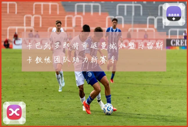 卡巴列罗即将重返曼城加盟马雷斯卡教练团队助力新赛季