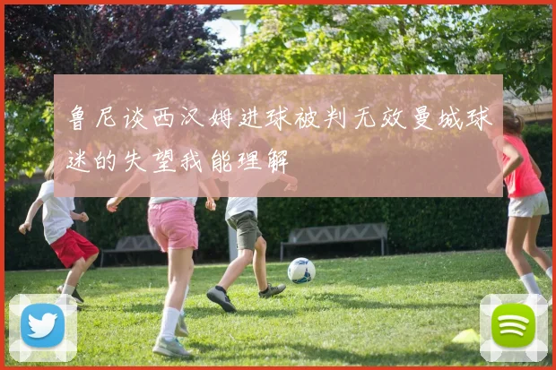 鲁尼谈西汉姆进球被判无效曼城球迷的失望我能理解