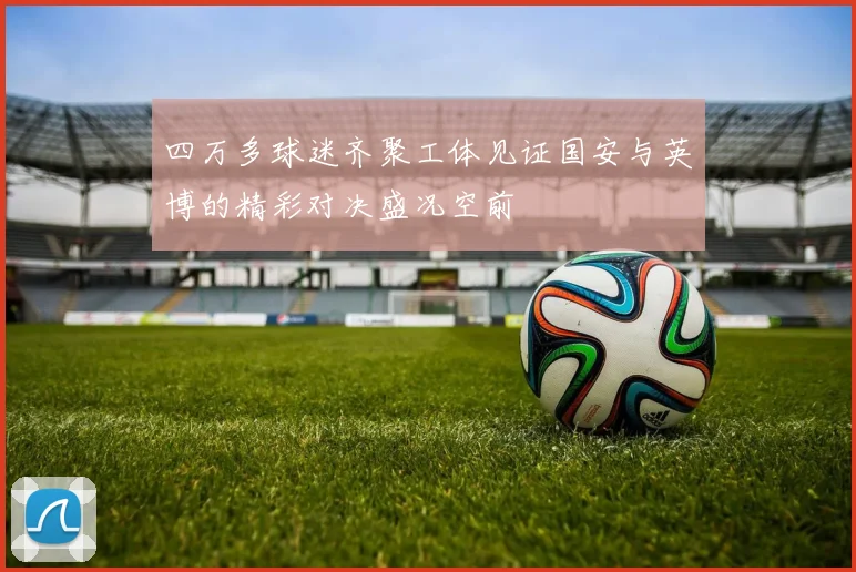 四万多球迷齐聚工体见证国安与英博的精彩对决盛况空前