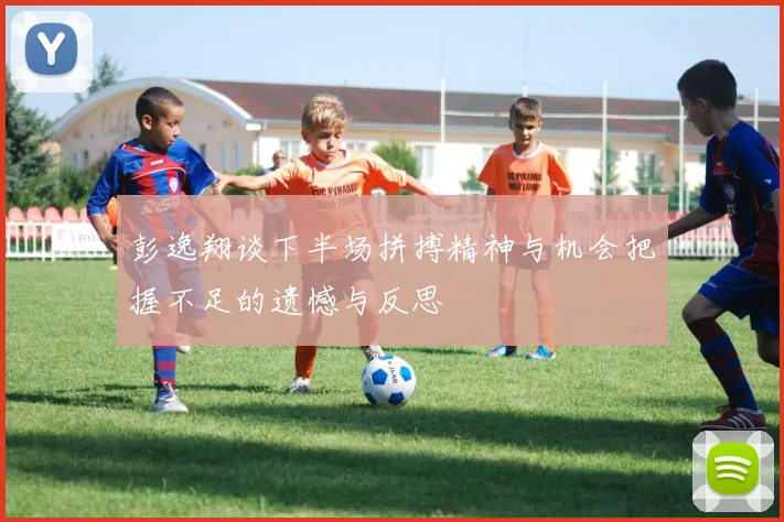 彭逸翔谈下半场拼搏精神与机会把握不足的遗憾与反思