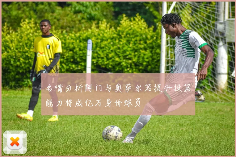 名嘴分析阿门与奥萨尔若提升投篮能力将成亿万身价球员