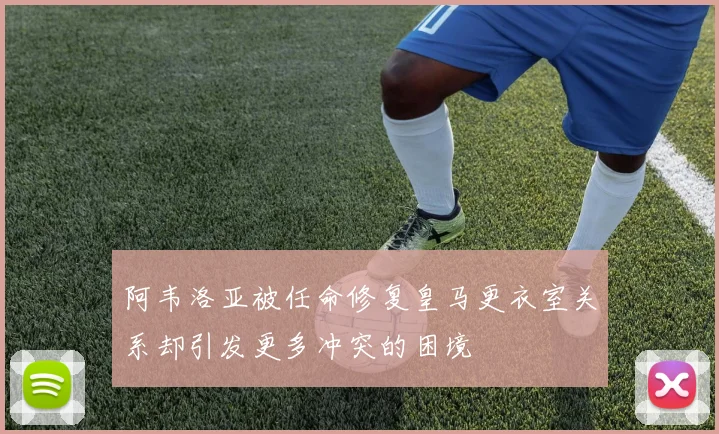 阿韦洛亚被任命修复皇马更衣室关系却引发更多冲突的困境