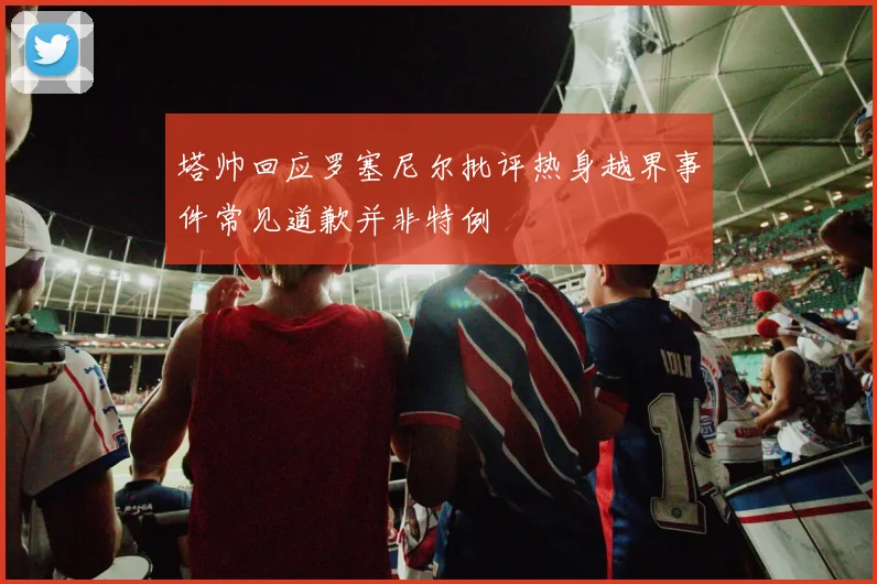 塔帅回应罗塞尼尔批评热身越界事件常见道歉并非特例