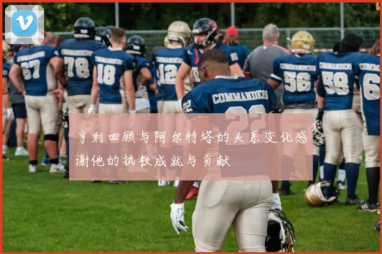 亨利回顾与阿尔特塔的关系变化感谢他的执教成就与贡献