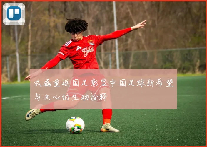 武磊重返国足彰显中国足球新希望与决心的生动诠释