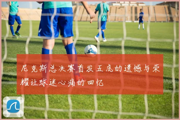 尼克斯总决赛首发五虎的遗憾与荣耀让球迷心痛的回忆