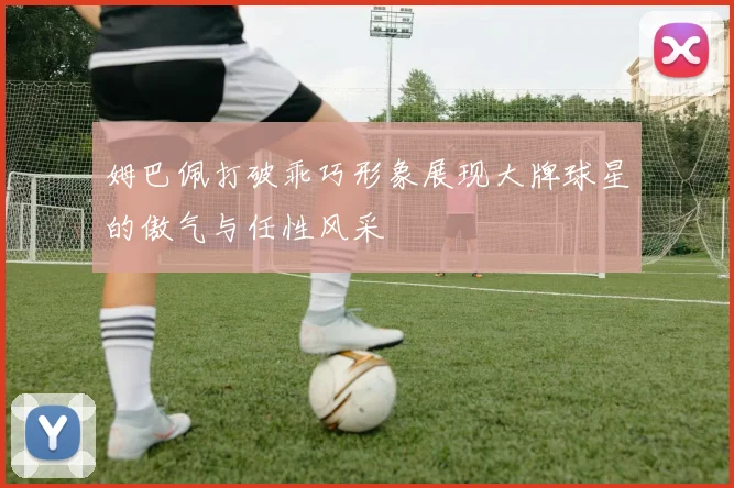 姆巴佩打破乖巧形象展现大牌球星的傲气与任性风采