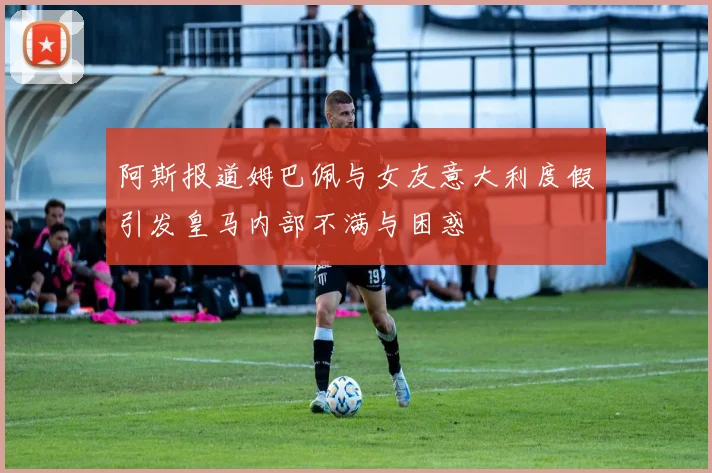 阿斯报道姆巴佩与女友意大利度假引发皇马内部不满与困惑