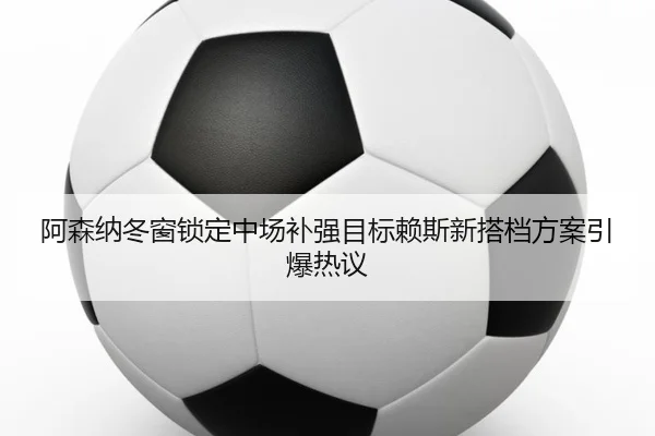 阿森纳冬窗锁定中场补强目标赖斯新搭档方案引爆热议